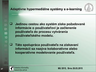 MU 2015, Brno 26.03.201527
Adaptívne hypermediálne systémy a e-learningAdaptívne hypermediálne systémy a e-learning
 Jedinou cestou ako systém získa požadované
informácie o používateľovi je začlenenie
používateľa do procesu vytvárania
používateľského modelu.
 Táto spolupráca používateľa na získavaní
informácií sa nazýva kolaboratívne alebo
kooperatívne modelovanie používateľa.
 