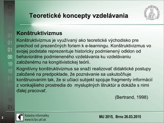 MU 2015, Brno 26.03.20153
Teoretické koncepty vzdelávaniaTeoretické koncepty vzdelávania
Konštruktivizmus
Konštruktivizmus je využívaný ako teoretické východisko pre
prechod od prezenčných foriem k e-learningu. Konštruktivizmus vo
svojej podstate reprezentuje historicky podmienený odklon od
behaviorálne podmieneného vzdelávania ku vzdelávaniu
založenému na kongitivistickej teórii.
Kognitívny konštruktivizmus sa snaží realizovať didaktické postupy
založené na predpoklade, že poznávanie sa uskutočňuje
konštruovaním tak, že si učiaci subjekt spojuje fragmenty informácií
z vonkajšieho prostredia do mysluplných štruktúr a dokáže s nimi
ďalej pracovať.
(Bertrand, 1998)
 