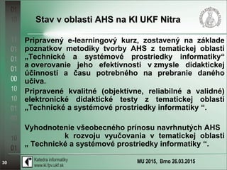 MU 2015, Brno 26.03.201530
Stav v oblasti AHS na KI UKF NitraStav v oblasti AHS na KI UKF Nitra
Pripravený e-learningový kurz, zostavený na základe
poznatkov metodiky tvorby AHS z tematickej oblasti
„Technické a systémové prostriedky informatiky“
a overovanie jeho efektívnosti v zmysle didaktickej
účinnosti a času potrebného na prebranie daného
učiva.
Pripravené kvalitné (objektívne, reliabilné a validné)
elektronické didaktické testy z tematickej oblasti
„Technické a systémové prostriedky informatiky “.
Vyhodnotenie všeobecného prínosu navrhnutých AHS
k rozvoju vyučovania v tematickej oblasti
„ Technické a systémové prostriedky informatiky “.
 