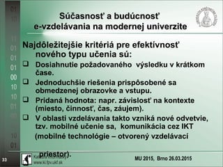 MU 2015, Brno 26.03.201533
Súčasnosť a budúcnosťSúčasnosť a budúcnosť
e-vzdelávania na modernej univerzitee-vzdelávania na modernej univerzite
Najdôležitejšie kritériá pre efektívnosť
nového typu učenia sú:
 Dosiahnutie požadovaného výsledku v krátkom
čase.
 Jednoduchšie riešenia prispôsobené sa
obmedzenej obrazovke a vstupu.
 Pridaná hodnota: napr. závislosť na kontexte
(miesto, činnosť, čas, záujem).
 V oblasti vzdelávania takto vzniká nové odvetvie,
tzv. mobilné učenie sa, komunikácia cez IKT
(mobilné technológie – otvorený vzdelávací
priestor).

 