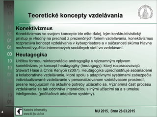 MU 2015, Brno 26.03.20154
Teoretické koncepty vzdelávaniaTeoretické koncepty vzdelávania
Konektivizmus
Konektivizmus vo svojom koncepte ide ešte ďalej, kým konštruktivistický
prístup je vhodný na prechod z prezenčných foriem vzdelávania, konektivizmus
rozpracúva koncept vzdelávania v kyberpriestore a v súčasnosti skúma hlavne
možnosti využitia internetových sociálnych sietí vo vzdelávaní.
Heutagogika
Určitou formou reinterpretácie andragogiky s významným vplyvom
konektivizmu je koncept heutagogiky (heutagogy), ktorý rozpracovavajú
Stewart Hase a Chris Kenyon (2007). Heutagogika uprednostňuje sebariadené
a kolaboratívne vzdelávanie, ktoré spolu s adaptívnymi systémami zabezpečia
individualizované vzdelávanie v personalizovanom vzdelávacom prostredí,
presne reagujúcom na aktuálne potreby učiaceho sa. Významná časť procesu
vzdelávania sa tak odohráva interakciou s inými učiacimi sa a s umelou
inteligenciou (počítačové adaptívne systémy).
 
