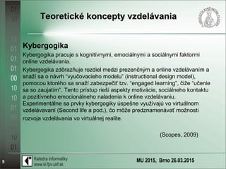 MU 2015, Brno 26.03.20155
Teoretické koncepty vzdelávaniaTeoretické koncepty vzdelávania
Kybergogika
Kybergogika pracuje s kognitívnymi, emociálnymi a sociálnymi faktormi
online vzdelávania.
Kybergogika zdôrazňuje rozdiel medzi prezenčným a online vzdelávaním a
snaží sa o návrh “vyučovacieho modelu” (instructional design model),
pomocou ktorého sa snaží zabezpečiť tzv. “engaged learning”, čiže “učenie
sa so zaujatím”. Tento prístup rieši aspekty motivácie, sociálneho kontaktu
a pozitívneho emocionálneho naladenia k online vzdelávaniu.
Experimentálne sa prvky kybergogiky úspešne využívajú vo virtuálnom
vzdelávavaní (Second life a pod.), čo môže predznamenávať možnosti
rozvoja vzdelávania vo virtuálnej realite.
(Scopes, 2009)
 