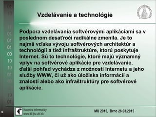 MU 2015, Brno 26.03.20156
Vzdelávanie a technológieVzdelávanie a technológie
Podpora vzdelávania softvérovými aplikáciami sa v
poslednom desaťročí radikálne zmenila. Je to
najmä vďaka vývoju softvérových architektúr a
technológií a tiež infraštruktúre, ktorú poskytuje
Internet. Sú to technológie, ktoré majú významný
vplyv na softvérové aplikácie pre vzdelávanie,
ďalší pohľad vychádza z možností Internetu a jeho
služby WWW, či už ako úložiska informácií a
znalostí alebo ako infraštruktúry pre softvérové
aplikácie.
 