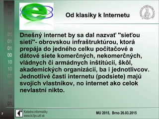 MU 2015, Brno 26.03.20157
Od klasiky k InternetuOd klasiky k Internetu
Dnešný internet by sa dal nazvať "sieťou
sietí"- obrovskou infraštruktúrou, ktorá
prepája do jedného celku počítačové a
dátové siete komerčných, nekomerčných,
vládnych či armádnych inštitúcií, škôl,
akademických organizácií, ba i jednotlivcov.
Jednotlivé časti internetu (podsiete) majú
svojich vlastníkov, no internet ako celok
nevlastní nikto.
 