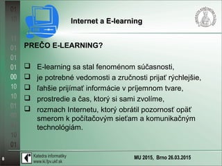 MU 2015, Brno 26.03.20158
Internet a E-learningInternet a E-learning
PREČO E-LEARNING?
 E-learning sa stal fenoménom súčasnosti,
 je potrebné vedomosti a zručnosti prijať rýchlejšie,
 ľahšie prijímať informácie v príjemnom tvare,
 prostredie a čas, ktorý si sami zvolíme,
 rozmach Internetu, ktorý obrátil pozornosť opäť
smerom k počítačovým sieťam a komunikačným
technológiám.
 