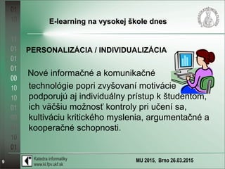 MU 2015, Brno 26.03.20159
E-learning na vysokej škole dnesE-learning na vysokej škole dnes
PERSONALIZÁCIA / INDIVIDUALIZÁCIA
Nové informačné a komunikačné
technológie popri zvyšovaní motivácie
podporujú aj individuálny prístup k študentom,
ich väčšiu možnosť kontroly pri učení sa,
kultiváciu kritického myslenia, argumentačné a
kooperačné schopnosti.
 