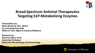 Broad-Spectrum Antiviral Therapeutics
Targeting S1P-Metabolizing Enzymes
Presentation by:
Brian Buntaine, M.S., M.B.A.
Sr. Licensing Associate
Office of Tech. Mgmt & Industry Relations
Research by:
Bumsuk Hahm, Ph.D.
Associate Professor
Molecular Microbiology and Immunology
 