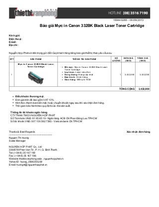 189446285 - 09/09/2013
Báo giá Mực in Canon 332BK Black Laser Toner Cartridge
Xác nhận đơn hàngThanks & Best Regards
-------------------------------------------------------
Nguyen Thi Huong
Sales Manager
NGUYEN HOP PHAT Co., Ltd
336/87/9 Phan Van Tri , P.11, Q. Binh Thanh
Tel: (+ 84-8) 35 167 190
Fax: (+ 84-8) 35 167 186
Website: thietbivanphong.asia , nguyenhopphat.vn
Yahoo ID: huong_0906355239
Email: huongnt@nguyenhopphat.vn
Kính gửi:
Điện thoại:
Email:
Địa chỉ:
Nguyễn Hợp Phát xin trân trọng gửi đến Quý khách hàng bảng báo giá thiết bị theo yêu cầu sau.
STT SẢN PHẨM THÔNG TIN SẢN PHẨM
SỐ
LƯỢNG
ĐƠN GIÁ
(VND)
TỔNG GIÁ
(VND)
1
Mực in Canon 332BK Black Laser
Toner Cartridge Mã mực: Mực in Canon 332BK Black Laser
Toner Cartridge
Loại mực: Laser màu đen
Dung lượng: Đang cập nhật
Bảo hành: Chính hãng
Giao hàng: Miễn phí HCM
1 3,432,000 3,432,000
TỔNG CỘNG 3,432,000
Điều khoản thương mại.
Đơn giá trên đã bao gồm VAT 10%.
Hình thức thanh toán tiền mặt, hoặc chuyển khoản ngay sau khi xác nhận đơn hàng.
Thời gian bảo hành theo quy định của nhà sản xuất.
Thông tin tài khoản ngân hàng
CTYTNHH TM DV NGUYỄN HỢP PHÁT
Số Tài khoản VNĐ: 81 95 65 19 - Ngân hàng ACB CN Phan Đăng Lưu TPHCM
Số tài khoản VNĐ: 007 100 562 7365 - Vietcombank CN TPHCM
 