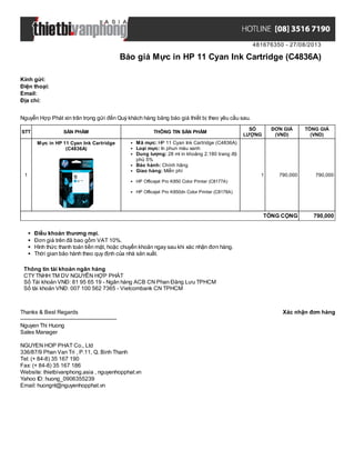 481676350 - 27/08/2013
Báo giá Mực in HP 11 Cyan Ink Cartridge (C4836A)
Xác nhận đơn hàngThanks & Best Regards
-------------------------------------------------------
Nguyen Thi Huong
Sales Manager
NGUYEN HOP PHAT Co., Ltd
336/87/9 Phan Van Tri , P.11, Q. Binh Thanh
Tel: (+ 84-8) 35 167 190
Fax: (+ 84-8) 35 167 186
Website: thietbivanphong.asia , nguyenhopphat.vn
Yahoo ID: huong_0906355239
Email: huongnt@nguyenhopphat.vn
Kính gửi:
Điện thoại:
Email:
Địa chỉ:
Nguyễn Hợp Phát xin trân trọng gửi đến Quý khách hàng bảng báo giá thiết bị theo yêu cầu sau.
STT SẢN PHẨM THÔNG TIN SẢN PHẨM
SỐ
LƯỢNG
ĐƠN GIÁ
(VND)
TỔNG GIÁ
(VND)
1
Mực in HP 11 Cyan Ink Cartridge
(C4836A)
Mã mực: HP 11 Cyan Ink Cartridge (C4836A)
Loại mực: In phun màu xanh
Dung lượng: 28 ml in khoảng 2.180 trang độ
phủ 5%
Bảo hành: Chính hãng
Giao hàng: Miễn phí
HP Officejet Pro K850 Color Printer (C8177A)
HP Officejet Pro K850dn Color Printer (C8178A)
1 790,000 790,000
TỔNG CỘNG 790,000
Điều khoản thương mại.
Đơn giá trên đã bao gồm VAT 10%.
Hình thức thanh toán tiền mặt, hoặc chuyển khoản ngay sau khi xác nhận đơn hàng.
Thời gian bảo hành theo quy định của nhà sản xuất.
Thông tin tài khoản ngân hàng
CTYTNHH TM DV NGUYỄN HỢP PHÁT
Số Tài khoản VNĐ: 81 95 65 19 - Ngân hàng ACB CN Phan Đăng Lưu TPHCM
Số tài khoản VNĐ: 007 100 562 7365 - Vietcombank CN TPHCM
 