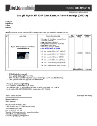 654650364 - 26/08/2013
Báo giá Mực in HP 124A Cyan LaserJet Toner Cartridge (Q6001A)
Xác nhận đơn hàngThanks & Best Regards
-------------------------------------------------------
Nguyen Thi Huong
Sales Manager
NGUYEN HOP PHAT Co., Ltd
336/87/9 Phan Van Tri , P.11, Q. Binh Thanh
Tel: (+ 84-8) 35 167 190
Fax: (+ 84-8) 35 167 186
Website: thietbivanphong.asia , nguyenhopphat.vn
Yahoo ID: huong_0906355239
Email: huongnt@nguyenhopphat.vn
Kính gửi:
Điện thoại:
Email:
Địa chỉ:
Nguyễn Hợp Phát xin trân trọng gửi đến Quý khách hàng bảng báo giá thiết bị theo yêu cầu sau.
STT SẢN PHẨM THÔNG TIN SẢN PHẨM
SỐ
LƯỢNG
ĐƠN GIÁ
(VND)
TỔNG GIÁ
(VND)
1
Mực in HP 124A Cyan LaserJet Toner
Cartridge (Q6001A)
Mã mực: HP 124A Cyan LaserJet Toner
Cartridge (Q6001A)
Loại mực: Laser màu xanh
Dung lượng: 2.000 trang độ phủ 5%
Bảo hành: Chính hãng
Giao hàng: Miễn phí TPHCM
CÁC MODEL MÁY SỬ DỤNG
HP Color LaserJet CM1015 MFP (CB394A)
HP Color LaserJet CM1017 MFP (CB395A)
HP Color LaserJet 1600 printer (CB373A)
HP Color LaserJet 2600n printer (Q6455A)
HP Color LaserJet 2605dn printer (Q7822A)
HP Color LaserJet 2605dtn printer (Q7823A)
1 1,780,000 1,780,000
TỔNG CỘNG 1,780,000
Điều khoản thương mại.
Đơn giá trên đã bao gồm VAT 10%.
Hình thức thanh toán tiền mặt, hoặc chuyển khoản ngay sau khi xác nhận đơn hàng.
Thời gian bảo hành theo quy định của nhà sản xuất.
Thông tin tài khoản ngân hàng
CTYTNHH TM DV NGUYỄN HỢP PHÁT
Số Tài khoản VNĐ: 81 95 65 19 - Ngân hàng ACB CN Phan Đăng Lưu TPHCM
Số tài khoản VNĐ: 007 100 562 7365 - Vietcombank CN TPHCM
 