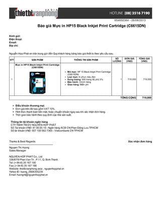 654650364 - 26/08/2013
Báo giá Mực in HP15 Black Inkjet Print Cartridge (C6615DN)
Xác nhận đơn hàngThanks & Best Regards
-------------------------------------------------------
Nguyen Thi Huong
Sales Manager
NGUYEN HOP PHAT Co., Ltd
336/87/9 Phan Van Tri , P.11, Q. Binh Thanh
Tel: (+ 84-8) 35 167 190
Fax: (+ 84-8) 35 167 186
Website: thietbivanphong.asia , nguyenhopphat.vn
Yahoo ID: huong_0906355239
Email: huongnt@nguyenhopphat.vn
Kính gửi:
Điện thoại:
Email:
Địa chỉ:
Nguyễn Hợp Phát xin trân trọng gửi đến Quý khách hàng bảng báo giá thiết bị theo yêu cầu sau.
STT SẢN PHẨM THÔNG TIN SẢN PHẨM
SỐ
LƯỢNG
ĐƠN GIÁ
(VND)
TỔNG GIÁ
(VND)
1
Mực in HP15 Black Inkjet Print Cartridge
(C6615DN)
Mã mực: HP 15 Black Inkjet Print Cartridge
(C6615DN)
Loại mực: In phun màu đen
Dung lượng: 500 trang độ phủ 5%
Bảo hành: Chính hãng
Giao hàng: Miễn phí
1 719,000 719,000
TỔNG CỘNG 719,000
Điều khoản thương mại.
Đơn giá trên đã bao gồm VAT 10%.
Hình thức thanh toán tiền mặt, hoặc chuyển khoản ngay sau khi xác nhận đơn hàng.
Thời gian bảo hành theo quy định của nhà sản xuất.
Thông tin tài khoản ngân hàng
CTYTNHH TM DV NGUYỄN HỢP PHÁT
Số Tài khoản VNĐ: 81 95 65 19 - Ngân hàng ACB CN Phan Đăng Lưu TPHCM
Số tài khoản VNĐ: 007 100 562 7365 - Vietcombank CN TPHCM
 