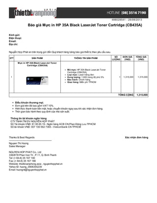 488028541 - 26/08/2013
Báo giá Mực in HP 35A Black LaserJet Toner Cartridge (CB435A)
Xác nhận đơn hàngThanks & Best Regards
-------------------------------------------------------
Nguyen Thi Huong
Sales Manager
NGUYEN HOP PHAT Co., Ltd
336/87/9 Phan Van Tri , P.11, Q. Binh Thanh
Tel: (+ 84-8) 35 167 190
Fax: (+ 84-8) 35 167 186
Website: thietbivanphong.asia , nguyenhopphat.vn
Yahoo ID: huong_0906355239
Email: huongnt@nguyenhopphat.vn
Kính gửi:
Điện thoại:
Email:
Địa chỉ:
Nguyễn Hợp Phát xin trân trọng gửi đến Quý khách hàng bảng báo giá thiết bị theo yêu cầu sau.
STT SẢN PHẨM THÔNG TIN SẢN PHẨM
SỐ
LƯỢNG
ĐƠN GIÁ
(VND)
TỔNG GIÁ
(VND)
1
Mực in HP 35A Black LaserJet Toner
Cartridge (CB435A)
Mã mực: HP 35A Black LaserJet Toner
Cartridge (CB435A)
Loại mực: Laser trắng đen
Dung lượng: 1.600 trang độ phủ 5%
Bảo hành: Chính hãng
Giao hàng: Miễn phí TPHCM
1 1,315,000 1,315,000
TỔNG CỘNG 1,315,000
Điều khoản thương mại.
Đơn giá trên đã bao gồm VAT 10%.
Hình thức thanh toán tiền mặt, hoặc chuyển khoản ngay sau khi xác nhận đơn hàng.
Thời gian bảo hành theo quy định của nhà sản xuất.
Thông tin tài khoản ngân hàng
CTYTNHH TM DV NGUYỄN HỢP PHÁT
Số Tài khoản VNĐ: 81 95 65 19 - Ngân hàng ACB CN Phan Đăng Lưu TPHCM
Số tài khoản VNĐ: 007 100 562 7365 - Vietcombank CN TPHCM
 