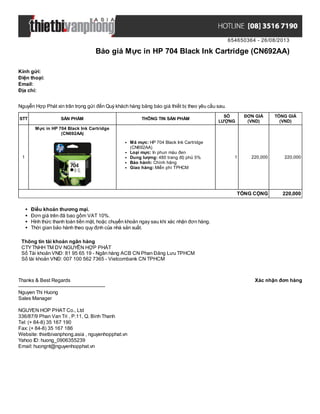 654650364 - 26/08/2013
Báo giá Mực in HP 704 Black Ink Cartridge (CN692AA)
Xác nhận đơn hàngThanks & Best Regards
-------------------------------------------------------
Nguyen Thi Huong
Sales Manager
NGUYEN HOP PHAT Co., Ltd
336/87/9 Phan Van Tri , P.11, Q. Binh Thanh
Tel: (+ 84-8) 35 167 190
Fax: (+ 84-8) 35 167 186
Website: thietbivanphong.asia , nguyenhopphat.vn
Yahoo ID: huong_0906355239
Email: huongnt@nguyenhopphat.vn
Kính gửi:
Điện thoại:
Email:
Địa chỉ:
Nguyễn Hợp Phát xin trân trọng gửi đến Quý khách hàng bảng báo giá thiết bị theo yêu cầu sau.
STT SẢN PHẨM THÔNG TIN SẢN PHẨM
SỐ
LƯỢNG
ĐƠN GIÁ
(VND)
TỔNG GIÁ
(VND)
1
Mực in HP 704 Black Ink Cartridge
(CN692AA)
Mã mực: HP 704 Black Ink Cartridge
(CN692AA)
Loại mực: In phun màu đen
Dung lượng: 480 trang độ phủ 5%
Bảo hành: Chính hãng
Giao hàng: Miễn phí TPHCM
1 220,000 220,000
TỔNG CỘNG 220,000
Điều khoản thương mại.
Đơn giá trên đã bao gồm VAT 10%.
Hình thức thanh toán tiền mặt, hoặc chuyển khoản ngay sau khi xác nhận đơn hàng.
Thời gian bảo hành theo quy định của nhà sản xuất.
Thông tin tài khoản ngân hàng
CTYTNHH TM DV NGUYỄN HỢP PHÁT
Số Tài khoản VNĐ: 81 95 65 19 - Ngân hàng ACB CN Phan Đăng Lưu TPHCM
Số tài khoản VNĐ: 007 100 562 7365 - Vietcombank CN TPHCM
 