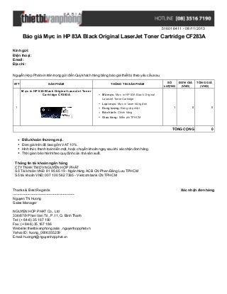 516016411 - 08/11/2013

Báo giá Mực in HP 83A Black Original LaserJet Toner Cartridge CF283A
Kính gửi:
Điện thoại:
Email:
Địa chỉ:
Nguyễn Hợp Phát xin trân trọng gửi đến Quý khách hàng bảng báo giá thiết bị theo yêu cầu sau.
STT

SẢN PHẨM

THÔNG TIN SẢN PHẨM

Mực in HP 83A Black Original LaserJet Toner
Cartridge CF283A

SỐ
LƯỢNG

ĐƠN GIÁ
(VND)

TỔNG GIÁ
(VND)

Mã mực: Mực in HP 83A Black Original
LaserJet Toner Cartridge
Loại mực: Mực in laser trắng đen

1

0

0

TỔNG CỘNG

Dung lượng: Đang cập nhật

1

0

Bảo hành: Chính hãng
Giao hàng: Miễn phí TPHCM

Điều khoản thương mại.
Đơn giá trên đã bao gồm VAT 10%.
Hình thức thanh toán tiền mặt, hoặc chuyển khoản ngay sau khi xác nhận đơn hàng.
Thời gian bảo hành theo quy định của nhà sản xuất.
Thông tin tài khoản ngân hàng
CTY TNHH TM DV NGUYỄN HỢP PHÁT
Số Tài khoản VNĐ: 81 95 65 19 - Ngân hàng ACB CN Phan Đăng Lưu TPHCM
Số tài khoản VNĐ: 007 100 562 7365 - Vietcombank CN TPHCM

Thanks & Best Regards
------------------------------------------------------Nguyen Thi Huong
Sales Manager
NGUYEN HOP PHAT Co., Ltd
336/87/9 Phan Van Tri , P.11, Q. Binh Thanh
Tel: (+ 84-8) 35 167 190
Fax: (+ 84-8) 35 167 186
Website: thietbivanphong.asia , nguyenhopphat.vn
Yahoo ID: huong_0906355239
Email: huongnt@nguyenhopphat.vn

Xác nhận đơn hàng

 