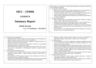MUC – IT5050
LESSON 8
Summary Report
Mobile Security
L H A N N Buddhadasa – MS23002456
1.
Mobile security is a crucial aspect of today's digital landscape, considering the widespread
use of smartphones and tablets.
 Current State of Mobile Security:
o Mobile security has become increasingly important due to the proliferation of
mobile devices and their integration into various aspects of our lives.
o The mobile operating systems, such as iOS and Android, have implemented
security measures to protect user data and prevent unauthorized access.
o App stores have implemented app vetting processes to minimize the distribution
of malicious applications.
 Threats to Mobile Devices:
o Malware: Mobile devices are vulnerable to various forms of malware, including
viruses, worms, Trojans, ransomware, and spyware.
o Phishing Attacks: Attackers may attempt to trick users into revealing sensitive
information through deceptive emails, SMS messages, or fake websites.
o Unsecured Wi-Fi Networks: Public Wi-Fi networks can be insecure, allowing
attackers to intercept and monitor the data transmitted between a mobile device
and the network.
o Device Theft or Loss: If a mobile device falls into the wrong hands, it can lead to
unauthorized access to personal information.
2
 Common Device Vulnerabilities:
o Outdated Software: Failure to update the mobile operating system and applications
regularly can leave devices exposed to known vulnerabilities.
o Weak or Default Passwords: Using easily guessable or default passwords can
compromise the security of mobile devices.
o Insecure Connections: Connecting to unsecured Wi-Fi networks or using outdated
encryption protocols can expose sensitive data.
o Side-Channel Attacks: Attackers may exploit physical characteristics of the device,
such as power consumption or electromagnetic emissions, to gather sensitive
information.
 Risks Associated with Mobile Security:
o Unauthorized Access: Attackers can gain access to sensitive data, such as personal
information, financial details, or login credentials, leading to identity theft or
financial loss.
o Privacy Breaches: Mobile apps may request excessive permissions or collect user
data without consent, violating privacy rights.
o Financial Fraud: Malicious apps or phishing attacks can trick users into providing
payment information, leading to financial fraud or unauthorized transactions.
3
o Reputation Damage: Mobile security breaches can harm an individual's or
organization's reputation, particularly if customer data is compromised.
 Governance Advice:
o Establish Mobile Device Policies: Implement clear policies and guidelines for the
use of mobile devices within organizations, including acceptable use, data
protection, and security measures.
o Mobile Device Management (MDM): Employ MDM solutions to enforce security
policies, remotely manage devices, and ensure data encryption and secure access.
o User Education and Awareness: Regularly train users about mobile security best
practices, including avoiding suspicious links, installing apps from trusted
sources, and using strong passwords.
o Regular Updates and Patches: Keep mobile operating systems, apps, and security
software up to date to protect against known vulnerabilities.
 Safeguards and Best Practices:
o Use Strong Passwords: Employ unique, complex passwords or biometric
authentication methods to secure mobile devices.
o Enable Device Lock: Set up device lock screens, such as PIN, pattern, or biometric
lock, to prevent unauthorized access in case of theft or loss.
4.
 