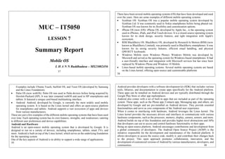 MUC – IT5050
LESSON 7
Summary Report
Mobile OS
L H A N N Buddhadasa – MS23002456
37
There have been several mobile operating systems (OS) that have been developed and used
over the years. Here are some examples of different mobile operating systems:
 Symbian OS: Symbian OS was a popular mobile operating system developed by
Symbian Ltd. It was commonly used in Nokia smartphones before being phased out.
Symbian OS was known for its flexibility and customization options.
 iPhone OS (now iOS): iPhone OS, developed by Apple Inc., is the operating system
used in iPhones, iPads, and iPod Touch devices. It is a closed-source operating system
known for its sleek design, security features, and tight integration with Apple's
ecosystem.
 RIM BlackBerry OS: BlackBerry OS, developed by Research In Motion (RIM) (now
known as BlackBerry Limited), was primarily used in BlackBerry smartphones. It was
known for its strong security features, efficient email handling, and physical
QWERTY keyboards.
 Windows Mobile (now Windows Phone): Windows Mobile was developed by
Microsoft and served as the operating system for Windows-based smartphones. It had
a user-friendly interface and integration with Microsoft services but has since been
replaced by Windows Phone and Windows 10 Mobile.
 Linux-based mobile operating systems: Several mobile operating systems are based
on the Linux kernel, offering open-source and customizable platforms.
38
Examples include Ubuntu Touch, Sailfish OS, and Tizen OS (developed by Samsung
and the Linux Foundation).
 Palm OS (now webOS): Palm OS was used in Palm devices before being acquired by
Hewlett-Packard (HP). It was later renamed webOS and used in HP smartphones and
tablets. It featured a unique card-based multitasking interface.
 Android: Android, developed by Google, is currently the most widely used mobile
operating system. It is based on the Linux kernel and offers an open-source platform
for smartphones and tablets. Android supports a vast ecosystem of apps and devices
from various manufacturers.
These are just a few examples of the different mobile operating systems that have been used
over time. Each operating system has its own features, strengths, and weaknesses, catering
to different user preferences and device capabilities.
Android and Hardware
Android is an open-source mobile operating system that is developed by Google. It is
designed to run on a variety of devices, including smartphones, tablets, smart TVs, and
more. Android is built on top of the Linux kernel, which serves as the underlying foundation
for the operating system.
One of the key aspects of Android is its ability to support a wide range of applications.
39
Android provides developers with a software development kit (SDK) that includes various
tools, libraries, and documentation to create apps specifically for the Android platform.
These apps can be installed on Android devices and are typically distributed through the
Google Play Store or other app marketplaces.
Android also comes with a set of built-in apps that are included as part of the operating
system. These apps, such as the Phone app, Contacts app, Messaging app, and others, are
developed by Google and are pre-installed on Android devices. They provide essential
functionalities and serve as core components of the Android user experience.
When it comes to interfacing with hardware, Android leverages the Linux kernel. The
Linux kernel provides the necessary drivers and interfaces to communicate with various
hardware components, such as the processor, memory, display, camera, sensors, and more.
Android builds on top of this foundation and provides higher-level abstractions and APIs
that developers can use to access and control hardware functionality in their apps.
Being an open-source platform, Android encourages contributions and development from
a global community of developers. The Android Open Source Project (AOSP) is the
initiative responsible for the development and maintenance of the Android platform. It
allows developers to access the source code, modify it, and contribute their changes back
to the project. This open approach promotes collaboration, innovation, and the
development of customized versions of Android by various manufacturers, developers, and
communities. 40
 