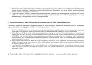  Horizontal Integration: Horizontal integration in mobile computing involves integrating mobile devices and applications with other external
systems, services, or platforms. For example, a mobile payment application that integrates with various payment gateways, banks, and
financial systems to securely process transactions.
 The mobile computing integration framework provides guidelines and components for establishing these integrations, such as APIs,
middleware, authentication mechanisms, data synchronization, and security protocols. It ensures smooth interoperability, data consistency,
and seamless user experiences across different systems and platforms.
c. Discuss the contemporary impact and importance of information security in mobile computing applications.
Contemporary Impact and Importance of Information Security in Mobile Computing Applications: Information security is of paramount
importance in mobile computing applications due to the following contemporary impacts:
1. Data Privacy: Mobile devices store and transmit sensitive personal and corporate data. Information security measures, such as encryption,
access controls, and secure data storage, are crucial to protect user privacy and prevent unauthorized access or data breaches.
2. Mobile Payments: With the rise of mobile payment applications, ensuring the security of financial transactions is critical. Robust
authentication, encryption, and secure communication protocols are essential to safeguard sensitive payment information and prevent fraud.
3. BYOD (Bring Your Own Device): Many organizations allow employees to use personal devices for work purposes. Effective information
security measures, such as containerization, remote wipe capabilities, and secure network access, are necessary to protect corporate data
and prevent unauthorized access.
4. Mobile Malware and Cyberattacks: Mobile devices are susceptible to malware and various cyberattacks, including phishing, ransomware,
and data interception. Strong security measures, such as regular updates, app vetting, and mobile device management (MDM) solutions,
are essential to mitigate these risks.
5. Cloud Integration: Mobile applications often rely on cloud services for data storage and processing. Ensuring secure integration between
mobile devices and cloud services, including data encryption, secure APIs, and user authentication, is crucial to maintain the confidentiality
and integrity of data.
d. Discuss the key factors to be considered in designing the information security of a commercial mobile computing solution.
 