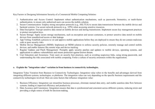 Key Factors in Designing Information Security of a Commercial Mobile Computing Solution:
1. Authentication and Access Control: Implement robust authentication mechanisms, such as passwords, biometrics, or multi-factor
authentication, to ensure only authorized users can access the mobile solution.
2. Secure Communication: Employ strong encryption protocols (e.g., SSL/TLS) to secure data transmission between the mobile device and
backend systems. Use secure network protocols (e.g., VPN) when accessing sensitive resources.
3. Data Encryption: Encrypt sensitive data stored on mobile devices and during transmission. Implement secure key management practices
to protect encryption keys.
4. Secure Storage: Apply secure storage mechanisms, such as encryption and secure containers, to protect sensitive data stored on mobile
devices from unauthorized access or data leakage.
5. App Vetting: Establish a process to vet and approve mobile applications before they are deployed to ensure they do not contain malicious
code or pose security risks.
6. Mobile Device Management (MDM): Implement an MDM solution to enforce security policies, remotely manage and control mobile
devices, and enable features like remote wipe and device tracking.
7. Regular Updates and Patch Management: Promptly apply security patches and updates to mobile devices, operating systems, and
applications to address vulnerabilities and ensure protection against known threats.
8. User Education and Awareness: Train users on security best practices, such as avoiding suspicious links, using strong passwords, and
understanding the risks associated with mobile computing. Foster a culture of security awareness within the organization.
e. Explain the "integration value" variation in from business to connectivity technologies.
Integration Value Variation from Business to Connectivity Technologies: Integration value refers to the benefits and advantages derived from
integrating different systems, technologies, or platforms. The integration value can vary depending on the specific business requirements and the
connectivity technologies involved. Here are some factors that influence integration value:
1. Business Efficiency: Integration can streamline business processes, eliminate manual data entry, and enable seamless data flow between
systems, leading to improved efficiency and productivity.
2. Data Accuracy and Consistency: Integration ensures that data is synchronized and consistent across different systems, reducing errors and
providing a single source of truth for decision-making.
 
