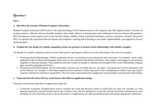 Question 5
Part 1
a. Describes the concept of Human-Computer Interaction.
Human-Computer Interaction (HCI) refers to the study and design of how humans interact with computers and other digital systems. It focuses on
creating intuitive, efficient, and user-friendly interfaces that enable effective communication and collaboration between humans and machines.
HCI encompasses various aspects such as user interface design, usability testing, interaction techniques, and user experience research. The goal of
HCI is to optimize the interaction between humans and computers, ensuring that technology is accessible, understandable, and supportive of users'
needs and goals.
b. Explain how the design of a mobile computing system can promote or demote social relationships with suitable examples.
The design of a mobile computing system can have both positive and negative effects on social relationships. Here are two examples:
1. Promoting Social Relationships: Mobile computing systems can facilitate social interactions and connections. For instance, social media
applications like Facebook and Instagram allow users to stay connected with friends and family, share updates, and engage in conversations
regardless of physical distance. These platforms provide a means for people to maintain and strengthen their social relationships, bridging
gaps caused by geographical barriers.
2. Demoting Social Relationships: On the other hand, excessive use of mobile devices can lead to decreased face-to-face interactions and
social isolation. For example, if individuals spend excessive amounts of time engrossed in their smartphones or tablets, they may neglect
in-person interactions with those around them. This can result in decreased social engagement and potentially strain personal relationships.
c. Name and describe three (03) key social factors that affect m-application design.
Three key social factors that affect m-application design are:
1. Contextual Awareness: M-applications need to consider the social and physical context in which they are used. For example, an event
planning application should consider factors like location, time, and user preferences to provide relevant and timely information to users
attending an event. By being aware of the social context, m-applications can offer personalized and contextually appropriate experiences.
 