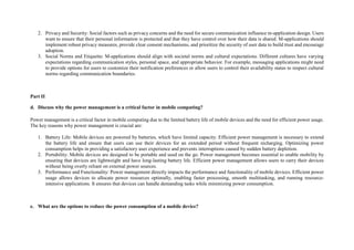 2. Privacy and Security: Social factors such as privacy concerns and the need for secure communication influence m-application design. Users
want to ensure that their personal information is protected and that they have control over how their data is shared. M-applications should
implement robust privacy measures, provide clear consent mechanisms, and prioritize the security of user data to build trust and encourage
adoption.
3. Social Norms and Etiquette: M-applications should align with societal norms and cultural expectations. Different cultures have varying
expectations regarding communication styles, personal space, and appropriate behavior. For example, messaging applications might need
to provide options for users to customize their notification preferences or allow users to control their availability status to respect cultural
norms regarding communication boundaries.
Part II
d. Discuss why the power management is a critical factor in mobile computing?
Power management is a critical factor in mobile computing due to the limited battery life of mobile devices and the need for efficient power usage.
The key reasons why power management is crucial are:
1. Battery Life: Mobile devices are powered by batteries, which have limited capacity. Efficient power management is necessary to extend
the battery life and ensure that users can use their devices for an extended period without frequent recharging. Optimizing power
consumption helps in providing a satisfactory user experience and prevents interruptions caused by sudden battery depletion.
2. Portability: Mobile devices are designed to be portable and used on the go. Power management becomes essential to enable mobility by
ensuring that devices are lightweight and have long-lasting battery life. Efficient power management allows users to carry their devices
without being overly reliant on external power sources.
3. Performance and Functionality: Power management directly impacts the performance and functionality of mobile devices. Efficient power
usage allows devices to allocate power resources optimally, enabling faster processing, smooth multitasking, and running resource-
intensive applications. It ensures that devices can handle demanding tasks while minimizing power consumption.
e. What are the options to reduce the power consumption of a mobile device?
 