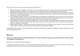There are several options to reduce power consumption in mobile devices:
1. Display Optimization: The display is one of the most power-consuming components in mobile devices. Reducing the screen brightness,
enabling auto-brightness adjustment, and setting shorter screen timeout periods can significantly reduce power consumption.
2. Background Processes and Connectivity: Limiting unnecessary background processes and disabling power-hungry connectivity features
like GPS, Wi-Fi, and Bluetooth when not in use can save significant power. Additionally, using Wi-Fi instead of cellular data for internet
connectivity can be more power-efficient.
3. Power Management Settings: Mobile devices often provide power management settings that allow users to customize power usage. These
settings include options like power-saving mode, which reduces device performance and restricts background processes to conserve power.
Optimizing these settings based on individual usage patterns can help in reducing power consumption.
4. App Optimization: Developers can optimize their applications to consume less power. This includes efficient coding practices, minimizing
unnecessary network requests, and optimizing resource usage. Users can also look for applications that have a reputation for being power-
efficient or offer power-saving modes.
5. Battery Health Maintenance: Taking care of the device's battery health, such as avoiding extreme temperature conditions and avoiding
complete battery discharge, can help maintain the battery's efficiency and prolong its lifespan.
By implementing these strategies, users can reduce power consumption in mobile devices, thereby extending battery life and enhancing the overall
mobile computing experience.
Question 6
Illustratively explain the typical mobile portal architecture. You have to describe components, functions and interfaces. Briefly explain
(OS) applications of mobile portal.
Illustration of a Typical Mobile Portal Architecture:
A mobile portal architecture consists of various components that work together to provide users with access to information, services, and
applications through their mobile devices. The architecture typically includes the following components:
 