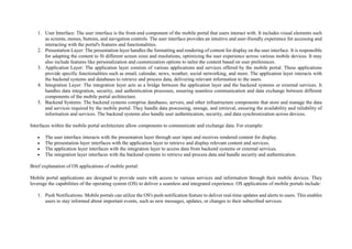 1. User Interface: The user interface is the front-end component of the mobile portal that users interact with. It includes visual elements such
as screens, menus, buttons, and navigation controls. The user interface provides an intuitive and user-friendly experience for accessing and
interacting with the portal's features and functionalities.
2. Presentation Layer: The presentation layer handles the formatting and rendering of content for display on the user interface. It is responsible
for adapting the content to fit different screen sizes and resolutions, optimizing the user experience across various mobile devices. It may
also include features like personalization and customization options to tailor the content based on user preferences.
3. Application Layer: The application layer consists of various applications and services offered by the mobile portal. These applications
provide specific functionalities such as email, calendar, news, weather, social networking, and more. The application layer interacts with
the backend systems and databases to retrieve and process data, delivering relevant information to the users.
4. Integration Layer: The integration layer acts as a bridge between the application layer and the backend systems or external services. It
handles data integration, security, and authentication processes, ensuring seamless communication and data exchange between different
components of the mobile portal architecture.
5. Backend Systems: The backend systems comprise databases, servers, and other infrastructure components that store and manage the data
and services required by the mobile portal. They handle data processing, storage, and retrieval, ensuring the availability and reliability of
information and services. The backend systems also handle user authentication, security, and data synchronization across devices.
Interfaces within the mobile portal architecture allow components to communicate and exchange data. For example:
 The user interface interacts with the presentation layer through user input and receives rendered content for display.
 The presentation layer interfaces with the application layer to retrieve and display relevant content and services.
 The application layer interfaces with the integration layer to access data from backend systems or external services.
 The integration layer interfaces with the backend systems to retrieve and process data and handle security and authentication.
Brief explanation of OS applications of mobile portal:
Mobile portal applications are designed to provide users with access to various services and information through their mobile devices. They
leverage the capabilities of the operating system (OS) to deliver a seamless and integrated experience. OS applications of mobile portals include:
1. Push Notifications: Mobile portals can utilize the OS's push notification feature to deliver real-time updates and alerts to users. This enables
users to stay informed about important events, such as new messages, updates, or changes to their subscribed services.
 