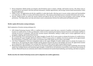 2. Device Integration: Mobile portals can integrate with OS features such as contacts, calendar, and location services. This allows users to
seamlessly access and interact with their personal information, schedule appointments, and leverage location-based functionalities within
the portal application.
3. Offline Access: OS applications provide the capability to cache data locally, allowing users to access certain content and functionalities
even when they are offline or in areas with limited connectivity. This ensures uninterrupted access to essential information and services.
4. Security: Mobile portals can utilize the security features provided by the OS, such as device-level encryption, secure storage, and app
permissions. This helps protect user data and ensures secure communication between the mobile portal and backend systems.
Briefly explain (04) location sensing techniques.
Brief explanation of location sensing techniques (4):
1. GPS (Global Positioning System): GPS is a satellite-based navigation system that uses a network of satellites to determine the precise
location of a mobile device. It relies on trilateration, which involves measuring the distances between the device and multiple satellites to
calculate the device's coordinates. GPS provides accurate location information, making it widely used in various applications such as
navigation, mapping, and location-based services.
2. Wi-Fi Positioning: Wi-Fi positioning uses the signal strengths of nearby Wi-Fi access points to estimate the location of a mobile device.
By comparing the signal strengths and known locations of Wi-Fi access points in a database, the device's position can be approximated.
Wi-Fi positioning is commonly used in indoor environments where GPS signals may be weak or unavailable.
3. Cell Tower Triangulation: Cell tower triangulation relies on the signal strengths of nearby cellular towers to estimate the location of a
mobile device. By measuring the signal strengths and the distances between the device and multiple cell towers, the approximate location
can be determined. This technique is less accurate than GPS but is widely used for basic location-based services.
4. Bluetooth Beacons: Bluetooth beacons are small devices that transmit signals using Bluetooth Low Energy (BLE) technology. By receiving
signals from multiple beacons and measuring signal strengths, a mobile device can determine its proximity to each beacon and estimate its
location. Bluetooth beacons are commonly used in indoor environments for location-based marketing, asset tracking, and indoor navigation.
Briefly describes the Global Positioning System and its adaptation into mobile applications.
 