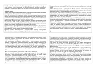 Overall, Android's combination of built-in apps, support for app development through the
SDK, utilization of the Linux kernel for hardware interaction, and open-source nature
contribute to its widespread adoption and the vibrant ecosystem surrounding the platform.
Android Features
Android offers a range of features that contribute to its popularity and versatility as a mobile
operating system. Here are some key features of Android:
Reuse and Replacement of Components: Android follows a component-based architecture,
allowing developers to reuse and replace various components of the operating system. This
promotes modularity and flexibility in app development, enabling developers to build apps
using pre-existing components and customize them as needed.
Dalvik Virtual Machine: In earlier versions of Android, apps were executed in the Dalvik
virtual machine (VM), which provided a runtime environment for running Android
applications. However, starting with Android 5.0 Lollipop, Android switched to the Android
Runtime (ART) system, which improved performance and efficiency.
Integrated Browser: Android includes an integrated web browser based on the open-source
Chromium project. This allows users to browse the web directly within the Android
operating system, without the need for a separate browser app.
Optimized Graphics: Android provides a powerful graphics rendering framework that
allows developers to create visually appealing and responsive user interfaces. 41
It supports hardware-accelerated 2D and 3D graphics, animation, and advanced rendering
effects.
SQLite: Android includes a lightweight and efficient relational database management
system called SQLite. It allows developers to store and retrieve structured data within their
applications, making it easy to implement data-driven features.
Media Support: Android offers comprehensive multimedia support, including playback
and recording of audio and video, image display and manipulation, and support for various
media formats. This enables developers to create media-rich applications such as music
players, video players, and image editing apps.
GSM Telephony: Android provides built-in support for GSM telephony, allowing devices
to make and receive phone calls, send and receive SMS messages, and access mobile data
services. This functionality is essential for smartphones and enables communication
features in Android apps.
Connectivity: Android supports a wide range of connectivity options, including Bluetooth,
EDGE, 3G, and WiFi. These capabilities enable devices to connect to other devices,
networks, and the internet, facilitating communication, data transfer, and internet access.
Camera, GPS, Compass, and Accelerometer: Android devices typically come equipped
with various sensors, such as a camera, GPS receiver, compass, and accelerometer.
42
Android provides APIs that allow developers to access and utilize these sensors in their
applications, enabling functionalities like capturing photos and videos, location-based
services, and motion sensing.
Rich Development Environment: Android offers a rich development environment,
including a comprehensive software development kit (SDK) with tools, emulators, and
documentation. It also supports popular programming languages such as Java and Kotlin,
providing developers with a familiar and powerful ecosystem for building Android apps.
These features, along with many others, contribute to the flexibility, functionality, and
extensibility of the Android platform, making it a popular choice for both developers and
users.
Here are some application fundamentals in the context of Android:
Apps are written in Java: The primary programming language for developing Android
applications is Java. Developers write their code in Java and utilize the Android SDK to
access various APIs and libraries provided by the Android platform.
Bundled by Android Asset Packaging Tool (AAPT): The Android Asset Packaging Tool
(AAPT) is responsible for packaging and compressing the application's assets, resources,
and manifest file into a binary format known as the Android Package (APK). The APK is
the file format used for distributing and installing Android applications.
43
Every app runs its own Linux process: In Android, each application runs in its own isolated
Linux process. This process provides a sandboxed environment for the app, ensuring that
it runs independently and does not interfere with other apps or the operating system. This
approach enhances security and stability on the Android platform.
Each process has its own Java Virtual Machine (JVM): Each Android application runs
within its own instance of the Java Virtual Machine (JVM). This isolation ensures that each
app has its own dedicated runtime environment, allowing apps to execute independently
without conflicts.
Each app is assigned a unique Linux user ID: Android assigns a unique user ID to each
installed application. This user ID is used for enforcing access control and permissions. By
assigning a unique user ID, Android ensures that each app's data and resources are
protected and accessible only to the app itself unless explicitly shared.
Apps can share the same user ID to see each other's files: Android provides a mechanism
for apps to share the same user ID, known as a shared user ID. When two or more apps
share the same user ID, they can access each other's files and data. This feature is useful in
scenarios where multiple apps need to interact or share data securely.
These application fundamentals in Android help to ensure the security, isolation, and
efficient execution of applications on the platform. They provide a robust foundation for
app development and help maintain a stable and secure environment for users. 44
 