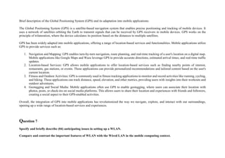 Brief description of the Global Positioning System (GPS) and its adaptation into mobile applications:
The Global Positioning System (GPS) is a satellite-based navigation system that enables precise positioning and tracking of mobile devices. It
uses a network of satellites orbiting the Earth to transmit signals that can be received by GPS receivers in mobile devices. GPS works on the
principle of trilateration, where the device calculates its position based on the distances to multiple satellites.
GPS has been widely adapted into mobile applications, offering a range of location-based services and functionalities. Mobile applications utilize
GPS to provide services such as:
1. Navigation and Mapping: GPS enables turn-by-turn navigation, route planning, and real-time tracking of a user's location on a digital map.
Mobile applications like Google Maps and Waze leverage GPS to provide accurate directions, estimated arrival times, and real-time traffic
updates.
2. Location-based Services: GPS allows mobile applications to offer location-based services such as finding nearby points of interest,
restaurants, gas stations, or events. These applications can provide personalized recommendations and tailored content based on the user's
current location.
3. Fitness and Outdoor Activities: GPS is commonly used in fitness tracking applications to monitor and record activities like running, cycling,
and hiking. These applications can track distance, speed, elevation, and other metrics, providing users with insights into their workouts and
outdoor adventures.
4. Geotagging and Social Media: Mobile applications often use GPS to enable geotagging, where users can associate their location with
photos, posts, or check-ins on social media platforms. This allows users to share their location and experiences with friends and followers,
creating a social aspect to their GPS-enabled activities.
Overall, the integration of GPS into mobile applications has revolutionized the way we navigate, explore, and interact with our surroundings,
opening up a wide range of location-based services and experiences.
Question 7
Specify and briefly describe (04) anticipating issues in setting up a WLAN.
Compare and contrast the important features of WLAN with the Wired LAN in the mobile computing context.
 
