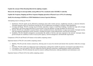 Explain the concept of Data Roaming illustratively sighting examples.
Discuss the advantages in interoperability among different WLA standards under IEEE802.11 umbrella.
Explain the Frequency Hopping and Direct Sequence Hopping operation of Physical Layer of WLAN technology.
Justify the advantage of OFDM over FDM Modulation in terms of spectral efficiency.
Anticipating issues in setting up a WLAN:
1. Interference: WLAN signals can be affected by interference from other wireless devices, neighboring networks, or physical obstacles.
Anticipate potential sources of interference and plan the WLAN deployment accordingly to minimize signal degradation.
2. Coverage and Range: WLAN coverage may be limited, especially in larger or multi-floor buildings. Consider the range and coverage
requirements, and ensure proper placement of access points to provide adequate coverage throughout the desired area.
3. Security: WLANs are vulnerable to security threats, such as unauthorized access, data breaches, or rogue access points. Anticipate security
risks and implement appropriate security measures, including encryption, strong authentication, and network monitoring.
4. Scalability: WLANs should be designed to accommodate the number of devices and users expected in the network. Anticipate future
growth and plan for scalability in terms of access point capacity, network management, and bandwidth requirements.
Comparison of WLAN and Wired LAN features in the mobile computing context:
Important features of WLAN in the mobile computing context:
 Mobility: WLANs provide wireless connectivity, allowing users to access the network and internet from anywhere within the coverage
area.
 Flexibility: WLANs enable easy deployment and reconfiguration, making them suitable for dynamic environments and mobile devices.
 Convenience: Users can connect to WLANs without the need for physical connections, enabling greater mobility and flexibility.
 Cost-Effectiveness: WLANs eliminate the need for extensive cabling infrastructure, reducing installation and maintenance costs.
Important features of Wired LAN in the mobile computing context:
 