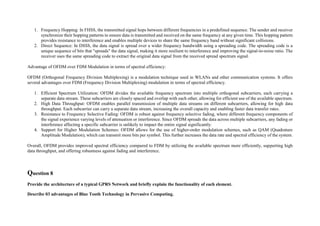 1. Frequency Hopping: In FHSS, the transmitted signal hops between different frequencies in a predefined sequence. The sender and receiver
synchronize their hopping patterns to ensure data is transmitted and received on the same frequency at any given time. This hopping pattern
provides resistance to interference and enables multiple devices to share the same frequency band without significant collisions.
2. Direct Sequence: In DSSS, the data signal is spread over a wider frequency bandwidth using a spreading code. The spreading code is a
unique sequence of bits that "spreads" the data signal, making it more resilient to interference and improving the signal-to-noise ratio. The
receiver uses the same spreading code to extract the original data signal from the received spread spectrum signal.
Advantage of OFDM over FDM Modulation in terms of spectral efficiency:
OFDM (Orthogonal Frequency Division Multiplexing) is a modulation technique used in WLANs and other communication systems. It offers
several advantages over FDM (Frequency Division Multiplexing) modulation in terms of spectral efficiency.
1. Efficient Spectrum Utilization: OFDM divides the available frequency spectrum into multiple orthogonal subcarriers, each carrying a
separate data stream. These subcarriers are closely spaced and overlap with each other, allowing for efficient use of the available spectrum.
2. High Data Throughput: OFDM enables parallel transmission of multiple data streams on different subcarriers, allowing for high data
throughput. Each subcarrier can carry a separate data stream, increasing the overall capacity and enabling faster data transfer rates.
3. Resistance to Frequency Selective Fading: OFDM is robust against frequency selective fading, where different frequency components of
the signal experience varying levels of attenuation or interference. Since OFDM spreads the data across multiple subcarriers, any fading or
interference affecting a specific subcarrier is unlikely to impact the entire signal significantly.
4. Support for Higher Modulation Schemes: OFDM allows for the use of higher-order modulation schemes, such as QAM (Quadrature
Amplitude Modulation), which can transmit more bits per symbol. This further increases the data rate and spectral efficiency of the system.
Overall, OFDM provides improved spectral efficiency compared to FDM by utilizing the available spectrum more efficiently, supporting high
data throughput, and offering robustness against fading and interference.
Question 8
Provide the architecture of a typical GPRS Network and briefly explain the functionality of each element.
Describe 03 advantages of Blue Tooth Technology in Pervasive Computing.
 