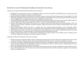 Describe the key issue in IP addressing with mobility and workarounds to solve the issue.
Architecture of a typical GPRS (General Packet Radio Service) Network:
1. Mobile Device: The mobile device, such as a smartphone or tablet, acts as the user's interface to the GPRS network. It communicates with
the GPRS network through the air interface using radio signals.
2. Base Station Subsystem (BSS): The BSS consists of the Base Transceiver Station (BTS) and the Base Station Controller (BSC). The BTS
handles the radio interface with the mobile device and is responsible for transmitting and receiving radio signals. The BSC manages and
controls multiple BTSs, coordinating the radio resources and handovers between cells.
3. Serving GPRS Support Node (SGSN): The SGSN is responsible for the packet switching and routing of data within the GPRS network. It
tracks the location of mobile devices, manages their mobility, and performs authentication and security functions.
4. Gateway GPRS Support Node (GGSN): The GGSN acts as a gateway between the GPRS network and external networks, such as the
internet or private networks. It performs IP address allocation, routing, and network security functions, allowing GPRS users to access
external networks.
5. Home Location Register (HLR): The HLR is a database that stores subscriber-related information, such as subscriber profiles,
authentication data, and service subscriptions. It provides the necessary information for call routing and management of subscriber services.
6. Authentication Center (AuC): The AuC stores authentication and encryption keys used for secure communication between the mobile
device and the network. It verifies the identity of the subscriber during the authentication process.
7. Operation Support System (OSS): The OSS provides management and support functions for the GPRS network, including network
monitoring, configuration management, performance analysis, and billing.
Advantages of Bluetooth Technology in Pervasive Computing:
1. Wireless Connectivity: Bluetooth enables wireless communication between devices within a short range. It eliminates the need for cables
or physical connections, allowing seamless connectivity and interaction between devices in a pervasive computing environment.
2. Low Power Consumption: Bluetooth technology is designed for low power consumption, making it ideal for battery-operated devices. It
enables efficient communication and data transfer while conserving battery life, which is crucial in pervasive computing scenarios where
devices are often mobile and rely on limited power sources.
3. Device Interoperability: Bluetooth provides a standardized communication protocol, ensuring interoperability between different devices
from various manufacturers. This allows devices to connect and communicate with each other seamlessly, regardless of the underlying
hardware or operating systems.
 