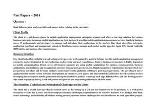 Past Papers – 2014
Question 1
Read following case study carefully and answer below relating to the case study.
Client Profile
The client is a well-known player in mobile application management enterprise segment and offers a one stop solution for various
business/enterprise to manage mobile applications on their devices. It provides mobile application management services that help business
users, IT professionals, and developers to manage and introduce their applications to the market. Our client also offers enterprise
application storefront and management console to distribute, secure, manage, and market mobile apps for Apple iOS, Google Android,
RIM tablets, and various other smart phones.
Business Situation
Our client looked for a reliable QA and testing service provider well equipped to assist in its foray into the mobile application management
enterprise market dominated by new technology and growing end user expectations. Today's business environment is highly dependent
on mobile communication. People across all business segments are using mobile applications for business communication, business
applications, marketplaces, app management, customer management, payments, etc. Rapid expansion of organizations and growth of user
perspectives nowadays call for more exclusive and robust Mobile platforms befitting to growing requirements. The unveiling of newer
applications for mobile version websites, smartphones, m-commerce, new games, and other mobile based services forced our client to start
developing new enterprise mobile application management software product to manage such apps. It looked for a QA and Testing partner
who could help set up their QA and test process and provide one stop testing solutions to all their needs.
The Situation: Technical and Nontechnical Challenges on the Client
The client had a stealth start up when it reached out to us for setting up a QA and test framework for its products. As a well-grown
enterprise over the last 2 years, the client company has many challenges proportionate to its extensive business. S ze, budget, time limit,
newer technology, and reliability of offshore testing partner put some serious challenges for our client before we took upon their project.
 