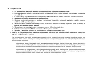 At Testing Expert End
1. We faced a number of technical challenges while testing the client application distribution system.
2. Process adaptability, initial QA process, and product development as not in sync and managing test results and test planning
were difficult.
3. It was a challenge to perform application testing, testing on handheld devices, and then automation test suit development.
4. Sideloading was another core challenge for our testing team.
5. There was another challenge which we faced and was the issue of compatibility as the single application would be running in
a different mobile operating system.
6. The issue of device platform compatibility was also taken into co sideration, as a single application would be running on
different devices, such as mobiles, iPads etc.
7. The text inputs were running very slowly and cumbersome on different mobile devices.
8. Performance test on mobile API/web services also called for great r expertise.
9. There was a challenge in providing the application crash logs which could help find bugs.
1. What are the end user expectations of a mobile application and how do you plan to manage them in this scenario. Discuss your
approach using industry best practices.
End user expectations of a mobile application are constantly evolving and are driven by the increasing demand for seamless user
experiences. In this scenario, managing end user expectations requires a comprehensive approach using industry best practices. Here are
some key steps to address this:
a. User-Centric Design: Adopt a user-centric approach during the development process, involving user feedback and usability
testing to ensure that the application meets the needs and expectations of the target audience. Conducting user research and
incorporating user feedback throughout the development lifecycle can help in identifying and addressing user expectations.
b. Performance and Responsiveness: Users expect mobile applications to be fast, responsive, and reliable. Conduct performance
testing to ensure the application performs well under various load conditions and network speeds. Implement best practices for
optimizing app performance, such as efficient code, caching, and minimizing network requests.
 