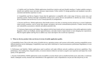 c. Usability and User Interface: Mobile applications should have intuitive and user-friendly interfaces. Conduct usability testing to
identify any usability issues and make necessary improvements. Follow mobile UX design guidelines and standards to provide a
consistent and familiar experience to users.
d. Compatibility and Device Support: Ensure that the application is compatible with a wide range of devices, screen sizes, and
operating systems. Perform thorough compatibility testing across various devices and platforms to identify any issues. Leverage
device emulators and real devices to cover a broad spectrum of configurations.
e. Security and Privacy: Mobile applications often handle sensitive user data, so ensuring security and privacy is crucial. Implement
robust security measures, such as secure data storage, encryption, and secure communication protocols. Conduct security testing
and vulnerability assessments to identify and address potential risks.
f. Continuous Improvement and Updates: Stay updated with the latest trends and user expectations in the mobile application market.
Regularly collect user feedback, monitor app performance, and make iterative improvements to meet changing user expectations.
Plan for regular updates and bug fixes to address any issues and improve the overall user experience.
2. What are the key product risks you foresee in terms of mobile application quality.
a. Compatibility Issues: Due to the wide variety of mobile devices, operating systems, and versions in the market, ensuring compatibility across
different platforms can be challenging. Compatibility issues may lead to functional or visual inconsistencies, performance degradation, or even
application crashes.
b. Performance and Stability: Mobile applications need to perform well under different network conditions and device capabilities. Poor
performance, slow loading times, frequent crashes, or resource-intensive behavior can lead to a negative user experience and impact the overall
quality of the application.
c. Security Vulnerabilities: Mobile applications can be susceptible to security threats such as unauthorized data access, data leaks, or malicious
attacks. Inadequate security measures and vulnerabilities in the application's code or dependencies can put user data and privacy at risk.
 