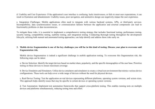 d. Usability and User Experience: If the application's user interface is confusing, lacks intuitiveness, or fails to meet user expectations, it can
result in frustration and abandonment. Usability issues, poor navigation, and unintuitive design can negatively impact the user experience.
e. Integration Challenges: Mobile applications often need to integrate with various backend systems, APIs, or third-party services.
Incompatibility, data synchronization issues, or communication failures between the application and external components can lead to
functionality problems or data inconsistencies.
To mitigate these risks, it is essential to implement a comprehensive testing strategy that includes functional testing, performance testing,
security testing, compatibility testing, usability testing, and integration testing. Conducting thorough testing throughout the development
lifecycle, utilizing both manual and automated testing approaches, can help identify and address these risks early on.
3. Mobile device fragmentation is one of the key challenges you will fac in this kind of testing. Discuss your plan to overcome said
fragmentation risk.
Mobile device fragmentation is indeed a significant challenge in mobile application testing. To overcome this fragmentation risk, the
following steps can be taken:
a. Device Selection: Identify the target devices based on market share, popularity, and the specific demographics of the user base. Prioritize
testing on these devices to ensure maximum coverage.
b. Device Emulators and Simulators: Utilize device emulators and simulators to create a virtual test environment that mimics various device
configurations. These tools can help cover a wide range of devices without the need for physical devices.
c. Real Device Testing: Test the application on real devices representing different platforms, operating system versions, and screen sizes.
This approach helps identify issues that may be specific to certain devices or operating system versions.
d. Test Automation: Implement test automation frameworks that support cross-platform testing. This enables running tests on multiple
devices and platforms simultaneously, reducing testing time and effort.
 