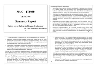 MUC – IT5050
LESSON 6
Summary Report
Native, web or hybrid Mobile app Development
L H A N N Buddhadasa – MS23002456
45
common types of mobile applications:
 Native Apps: Native apps are developed specifically for a particular mobile platform
(e.g., Android or iOS) using the platform's native programming language (Java or
Kotlin for Android, Swift or Objective-C for iOS). They offer the best performance,
integration with device features, and access to platform-specific functionalities.
 Web Apps: Web apps are websites that are optimized for mobile devices. They are
accessed through a mobile browser and do not require installation from an app store.
Web apps are typically built using web technologies such as HTML, CSS, and
JavaScript and can be developed to be responsive and accessible across multiple
platforms.
 Hybrid Apps: Hybrid apps combine elements of both native and web apps. They are
built using web technologies (HTML, CSS, JavaScript) and wrapped in a native shell
that allows them to be installed and run as a regular app on the device. Hybrid apps
can access device features through plugins or APIs.
 Progressive Web Apps (PWAs): PWAs are web apps that leverage modern web
capabilities to deliver a more app-like experience. They can be installed on the user's
home screen, work offline, send push notifications, and have access to certain device
features. 46
PWAs are designed to be responsive, fast, and provide a seamless user experience.
 Augmented Reality (AR) Apps: AR apps overlay virtual content onto the real world,
enhancing the user's perception and interaction with their surroundings. These apps use
the device's camera, sensors, and advanced algorithms to recognize objects, track
movement, and render virtual elements in real-time.
 Gaming Apps: Gaming apps are specifically designed for entertainment purposes and
offer interactive gameplay experiences. These apps can range from casual games to
complex, high-performance games, and can utilize various technologies such as 2D/3D
graphics, physics engines, and multiplayer capabilities.
These are just a few examples of the different types of mobile applications. Each type has
its own advantages and use cases, and the choice of app type depends on factors such as the
target audience, desired functionalities, development resources, and platform requirements.
three types of mobile app development with simple examples:
 Native Mobile App Development: Native app development involves building
applications specifically for a particular mobile platform, such as Android or iOS.
These apps are developed using the platform's native programming languages and
development tools. Here are a couple of examples: 47
o Android Native App: If you want to develop an app that is exclusively for Android
devices, you would use Java or Kotlin as the programming language and Android
Studio as the development environment. This allows you to leverage the full
capabilities of the Android platform and provide the best performance and
integration with the device. Examples of popular native Android apps include
WhatsApp, Instagram, and Google Maps.
o iOS Native App: If you want to create an app that runs exclusively on iOS devices
like iPhones and iPads, you would use Swift or Objective-C as the programming
language and Xcode as the development environment. Native iOS apps have
access to iOS-specific features and can provide a seamless user experience.
Examples of native iOS apps include Facebook, Spotify, and TikTok.
 Web App Development: Web app development involves building applications that are
accessed through a mobile browser and do not require installation from an app store.
They are developed using web technologies such as HTML, CSS, and JavaScript.
Here's an example:
o Responsive Web App: Let's say you want to create an online shopping application
that users can access from their mobile browsers.
48
 