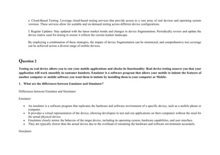 e. Cloud-Based Testing: Leverage cloud-based testing services that provide access to a vast array of real devices and operating system
versions. These services allow for scalable and on-demand testing across different device configurations.
f. Regular Updates: Stay updated with the latest market trends and changes in device fragmentation. Periodically review and update the
device matrix used for testing to ensure it reflects the current market landscape.
By employing a combination of these strategies, the impact of device fragmentation can be minimized, and comprehensive test coverage
can be achieved across a diverse range of mobile devices.
Question 2
Testing on real device allows you to run your mobile applications and checks its functionality: Real device testing assures you that your
application will work smoothly in customer handsets. Emulator is a software program that allows your mobile to imitate the features of
another computer or mobile software you want them to imitate by installing them to your computer or Mobile.
1. What are the differences between Emulator and Simulator?
Differences between Emulator and Simulator:
Emulator:
 An emulator is a software program that replicates the hardware and software environment of a specific device, such as a mobile phone or
computer.
 It provides a virtual representation of the device, allowing developers to test and run applications on their computers without the need for
the actual physical device.
 Emulators closely mimic the behavior of the target device, including its operating system, hardware capabilities, and user interface.
 They are typically slower than the actual device due to the overhead of emulating the hardware and software environment accurately.
Simulator:
 