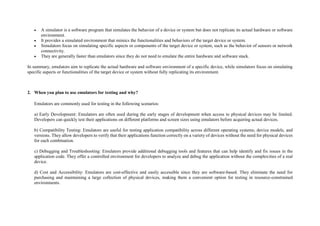  A simulator is a software program that simulates the behavior of a device or system but does not replicate its actual hardware or software
environment.
 It provides a simulated environment that mimics the functionalities and behaviors of the target device or system.
 Simulators focus on simulating specific aspects or components of the target device or system, such as the behavior of sensors or network
connectivity.
 They are generally faster than emulators since they do not need to emulate the entire hardware and software stack.
In summary, emulators aim to replicate the actual hardware and software environment of a specific device, while simulators focus on simulating
specific aspects or functionalities of the target device or system without fully replicating its environment.
2. When you plan to use emulators for testing and why?
Emulators are commonly used for testing in the following scenarios:
a) Early Development: Emulators are often used during the early stages of development when access to physical devices may be limited.
Developers can quickly test their applications on different platforms and screen sizes using emulators before acquiring actual devices.
b) Compatibility Testing: Emulators are useful for testing application compatibility across different operating systems, device models, and
versions. They allow developers to verify that their applications function correctly on a variety of devices without the need for physical devices
for each combination.
c) Debugging and Troubleshooting: Emulators provide additional debugging tools and features that can help identify and fix issues in the
application code. They offer a controlled environment for developers to analyze and debug the application without the complexities of a real
device.
d) Cost and Accessibility: Emulators are cost-effective and easily accessible since they are software-based. They eliminate the need for
purchasing and maintaining a large collection of physical devices, making them a convenient option for testing in resource-constrained
environments.
 