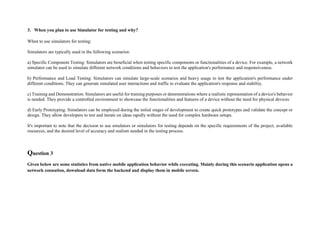 3. When you plan to use Simulator for testing and why?
When to use simulators for testing:
Simulators are typically used in the following scenarios:
a) Specific Component Testing: Simulators are beneficial when testing specific components or functionalities of a device. For example, a network
simulator can be used to simulate different network conditions and behaviors to test the application's performance and responsiveness.
b) Performance and Load Testing: Simulators can simulate large-scale scenarios and heavy usage to test the application's performance under
different conditions. They can generate simulated user interactions and traffic to evaluate the application's response and stability.
c) Training and Demonstration: Simulators are useful for training purposes or demonstrations where a realistic representation of a device's behavior
is needed. They provide a controlled environment to showcase the functionalities and features of a device without the need for physical devices.
d) Early Prototyping: Simulators can be employed during the initial stages of development to create quick prototypes and validate the concept or
design. They allow developers to test and iterate on ideas rapidly without the need for complex hardware setups.
It's important to note that the decision to use emulators or simulators for testing depends on the specific requirements of the project, available
resources, and the desired level of accuracy and realism needed in the testing process.
Question 3
Given below are some statistics from native mobile application behavior while executing. Mainly during this scenario application opens a
network connation, download data form the backend and display them in mobile screen.
 