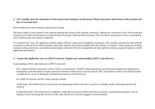2. AUT actually open the connection in 23rd second and it closing it on 68 second. What is the known defect/issue in this scenario and
how to overcome this?
Known defect/issue with connection opening and closing:
The known defect in this scenario is the delayed opening and closing of the network connection. Opening the connection in the 23rd second and
closing it on the 68th second indicates a longer duration of an open connection than necessary. This can lead to unnecessary resource consumption,
such as battery drain and network congestion.
To overcome this issue, the application should employ efficient connection management techniques. This includes ensuring that the network
connection is opened at the earliest possible stage when required and closed promptly after data transfer is complete. Using connection pooling,
reusing existing connections, and implementing proper connection lifecycle management can help optimize resource usage and improve overall
application performance.
3. Assume this application runs on GSM 3G network. Explain your understanding of RCC state behavior.
Understanding of RCC state behavior in GSM 3G network:
RCC stands for Radio Connection Control, which is a mechanism in GSM 3G (third-generation) networks that manages the establishment,
maintenance, and termination of radio connections between mobile devices and the network. RCC state behavior refers to the different states
a mobile device can be in during the communication process with the network.
In a GSM 3G network, the RCC states typically include:
a) Idle State: The mobile device is not actively communicating with the network. It may be in a standby mode or disconnected from the
network.
b) Dedicated State: The mobile device establishes a dedicated connection with the network for specific communication purposes, such as
making a call or accessing data services. In this state, the device is actively engaged in communication.
 