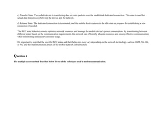 c) Transfer State: The mobile device is transferring data or voice packets over the established dedicated connection. This state is used for
actual data transmission between the device and the network.
d) Release State: The dedicated connection is terminated, and the mobile device returns to the idle state or prepares for establishing a new
connection if needed.
The RCC state behavior aims to optimize network resources and manage the mobile device's power consumption. By transitioning between
different states based on the communication requirements, the network can efficiently allocate resources and ensure effective communication
while minimizing unnecessary resource usage.
It's important to note that the specific RCC states and their behaviors may vary depending on the network technology, such as GSM, 3G, 4G,
or 5G, and the implementation details of the mobile network infrastructure.
Question 4
The multiple access method described below IS one of the techniques used in modem communication.
 