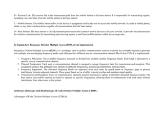B – Reverse Link: The reverse link is the transmission path from the mobile station to the base station. It is responsible for transmitting signals,
including voice and data, from the mobile station to the base station.
C – Mobile Station: The mobile station refers to the device or equipment used by the user to access the mobile network. It can be a mobile phone,
tablet, or any other wireless device capable of communication with the base station.
D – Base Station: The base station is a fixed communication station that connects mobile devices to the core network. It provides the infrastructure
for wireless communication by transmitting and receiving signals to and from mobile stations within its coverage area.
b) Explain how Frequency Division Multiple Access (FDMA) was implemented.
Frequency Division Multiple Access (FDMA) is a technique used in mobile communication systems to divide the available frequency spectrum
into multiple non-overlapping frequency bands, each allocated to a different user or communication channel. Here's how FDMA is implemented:
1. Frequency Allocation: The available frequency spectrum is divided into multiple smaller frequency bands. Each band is allocated to a
specific user or communication channel.
2. Channel Assignment: Each user or communication channel is assigned a unique frequency band for transmission and reception. This
assignment ensures that different users operate on different frequencies, minimizing interference between them.
3. Frequency Separation: The allocated frequency bands are separated from each other by guard bands or frequency gaps to prevent
interference between adjacent channels. These guard bands act as a buffer to avoid overlap and maintain signal quality.
4. Transmission and Reception: Users or communication channels transmit and receive signals within their allocated frequency bands. The
base station and mobile stations are tuned to operate on specific frequencies, allowing them to communicate with each other without
interference from other users in the system.
c) Discuss advantages and disadvantages of Code Division Multiple Access (CDMA)
Advantages of Code Division Multiple Access (CDMA):
 