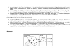 1. Increased Capacity: CDMA allows multiple users to share the same frequency band simultaneously by using unique codes to differentiate
between different transmissions. This increases the capacity of the system compared to other multiple access techniques like FDMA or
TDMA.
2. Improved Call Quality: CDMA provides better call quality and clarity due to its ability to mitigate interference. The use of spreading codes
in CDMA allows the receiver to separate desired signals from unwanted signals, including noise and interference.
3. Enhanced Security: CDMA offers inherent security advantages due to the use of unique codes for each user. It is difficult for unauthorized
users to intercept or decode CDMA transmissions, making it more secure compared to other access techniques.
Disadvantages of Code Division Multiple Access (CDMA):
1. Complexity: CDMA systems are more complex to implement and operate compared to other multiple access techniques. The receiver
needs to perform sophisticated processing to recover the desired signal, requiring more computational resources.
2. Near-Far Problem: CDMA systems are susceptible to the near-far problem, where a mobile station close to the base station may overwhelm
signals from stations farther away. This can lead to degradation in system capacity and performance if not properly managed.
3. Limited Compatibility: CDMA is not widely adopted globally compared to other multiple access techniques like GSM or LTE. This limited
compatibility can create challenges for roaming and interconnection between different CDMA networks.
Question 5
 