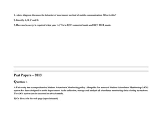 1. Above diagram discusses the behavior of most recent method of mobile communication. What is this?
2. Identify A, B, C and D.
3. How much energy is required when your AUT is in RCC connected mode and RCC IDEL mode.
Past Papers – 2013
Question 1
A University has a comprehensive Student Attendance Monitoring policy. Alongside this a central Student Attendance Monitoring (SAM)
system has been designed to assist departments in the collection, storage and analysis of attendance monitoring data relating to students.
The SAM system can be accessed on two channels.
1) Go direct via the web page (open internet)
 