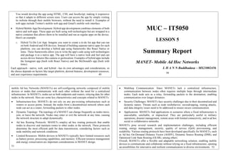 You would develop the app using HTML, CSS, and JavaScript, making it responsive
so that it adapts to different screen sizes. Users can access the app by simply visiting
its website through their mobile browsers, without the need to install it. Examples of
web apps include Twitter's mobile web app and Gmail's mobile web interface.
 Hybrid Mobile App Development: Hybrid app development combines elements of both
native and web apps. These apps are built using web technologies but are wrapped in a
native container that allows them to be installed and run as regular apps on the device.
Here's an example:
o Hybrid To-Do List App: Imagine you want to create a to-do list app that can run
on both Android and iOS devices. Instead of building separate native apps for each
platform, you can develop a hybrid app using frameworks like React Native or
Ionic. These frameworks allow you to write the app's code using web technologies
and package it as a native app. The app will have a native look and feel and can
access device features like camera or geolocation. Examples of hybrid apps include
the Instagram app (built with React Native) and the McDonald's app (built with
Ionic).
Each approach—native, web, and hybrid—has its own advantages and considerations, so
the choice depends on factors like target platform, desired features, development resources,
and user experience requirements. 49
MUC – IT5050
LESSON 5
Summary Report
MANET- Mobile Ad Hoc Networks
L H A N N Buddhadasa – MS23002456
50
mobile Ad hoc Networks (MANETs) are self-configuring networks composed of mobile
devices or nodes that communicate with each other without the need for a centralized
infrastructure. In MANETs, nodes act as both endpoints and routers, relaying data for other
nodes in the network. Here are some key characteristics and concepts related to MANETs:
 Infrastructure-less: MANETs do not rely on any pre-existing infrastructure such as
routers or access points. Instead, the nodes form a decentralized network where each
node can act as a router, forwarding packets to other nodes.
 Dynamic Topology: The topology of a MANET can change frequently as nodes move,
join, or leave the network. Nodes may enter or exit the network at any time, causing
the network structure to adapt dynamically.
 Ad hoc Routing Protocols: MANETs employ ad hoc routing protocols that enable
nodes to discover and maintain routes to other nodes in the network. These protocols
determine the most efficient path for data transmission, considering factors such as
node mobility and network conditions.
 Limited Resources: Mobile devices in MANETs typically have limited resources such
as battery power, processing capabilities, and memory. Efficient resource management
and energy conservation are important considerations in MANET design.
51
 Multihop Communication: Since MANETs lack a centralized infrastructure,
communication between nodes often requires multiple hops through intermediate
nodes. Each node acts as a relay, forwarding packets to the destination, enabling
communication over longer distances.
 Security Challenges: MANETs face security challenges due to their decentralized and
dynamic nature. Threats such as node misbehavior, eavesdropping, routing attacks,
and data integrity issues need to be addressed to ensure secure communication.
 Applications: MANETs find applications in scenarios where a fixed infrastructure is
unavailable, unreliable, or impractical. They are particularly useful in military
operations, disaster management, remote areas with limited connectivity, and in ad hoc
social or collaborative networks.
MANETs pose several research and implementation challenges, including efficient
routing, energy management, security, quality of service (QoS) provisioning, and
scalability. Various routing protocols have been developed specifically for MANETs, such
as Ad hoc On-Demand Distance Vector (AODV), Dynamic Source Routing (DSR), and
Optimized Link State Routing (OLSR), among others.
Overall, MANETs offer a flexible and adaptable networking solution, enabling mobile
devices to communicate and collaborate without relying on a fixed infrastructure, opening
up possibilities for innovative and resilient communication in diverse environments. 52
 