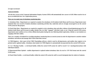 2) Login via intranet
Access to Systems:
All who have access to the Corporate Information Enquiry System (CIES) will automatically have access to SAM. Others need to be set
up as an authorized user via a registration process.
There are two main types of attendance monitoring data:
1) Attendance Data - Departments are required to monitor the attendance of all students (both Home and Overseas). Departments must
maintain their own records of student attendance monitoring activities they undertake and are strongly encouraged to use the central
SAM system for this purpose.
2) Check Point Data - Departments are required to regularly review attendance data and other evidence of participation/progress for all
students (both Home and Overseas) to judge whether they are fully "engaged" with their study or not. Using the central SAM system,
departments must confirm at two or three official check points during the year following initial registration, whether or not students are
engaging with their studies.
There are a number of methods for recording attendance monitoring data on central systems in order for departments to monitor student
attendance and inform and manage their Check Point data returns.
1) CMIS Registers - this is part of the CMIS Timetabling software, which is used by all departments, and enables class registers to be
printed and/or updated online. Attendance data loaded via CMIS Registers is automatically incorporated into the central SAM system.
2) 1 to 1 Meetings Facility - a web-based facility within the central SAM system for staff to record 1 to 1 meetings/interactions with
individual students.
3) Departmental Data Uploads - enables departments to upload student attendance data via excel or .CSV file format onto the central
SAM system.
4) Check Points Facility - a web-based facility within the central AM system for staff to record checkpoint data for cohorts of students.
 