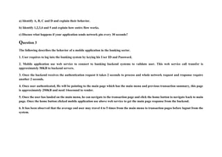 a) Identify A, B, C and D and explain their behavior.
b) Identify 1,2,3,4 and 5 and explain how entire flow works.
c) Discuss what happens if your application sends network pin every 30 seconds?
Question 3
The following describes the behavior of a mobile application in the banking sector.
1. User requires to log into the banking system by keying his User ID and Password.
2. Mobile application use web service to connect to banking backend systems to validate user. This web service call transfer is
approximately 50KB to backend servers.
3. Once the backend receives the authentication request it takes 2 seconds to process and whole network request and response require
another 2 seconds.
4. Once user authenticated, He will be pointing to the main page which has the main menu and previous transaction summary, this page
is approximately 250KB and need 14secound to render.
5. Once the user has landed on the main menu, he can navigate to the transaction page and click the home button to navigate back to main
page. Once the home button clicked mobile application use above web service to get the main page response from the backend.
6. It has been observed that the average end user may travel 4 to 5 times from the main menu to transaction pages before logout from the
system.
 