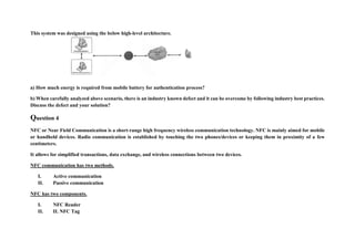 This system was designed using the below high-level architecture.
a) How much energy is required from mobile battery for authentication process?
b) When carefully analyzed above scenario, there is an industry known defect and it can be overcome by following industry best practices.
Discuss the defect and your solution?
Question 4
NFC or Near Field Communication is a short-range high frequency wireless communication technology. NFC is mainly aimed for mobile
or handheld devices. Radio communication is established by touching the two phones/devices or keeping them in proximity of a few
centimeters.
It allows for simplified transactions, data exchange, and wireless connections between two devices.
NFC communication has two methods.
I. Active communication
II. Passive communication
NFC has two components.
I. NFC Reader
II. II. NFC Tag
 