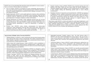 MANETs have several advantages that make them unique and suitable for various scenarios.
Here's an overview of the key points you mentioned:
 Easy to Configure: MANETs are designed to be easily configurable, allowing nodes to
join or leave the network seamlessly. The decentralized nature of MANETs eliminates
the need for manual configuration or centralized control, making it convenient to set up
and maintain the network.
 Rapidly Deployable: MANETs can be rapidly deployed in situations where establishing
a traditional network infrastructure is not feasible or time-consuming. Nodes can form
a network on-the-fly, without the need for pre-existing infrastructure, allowing for
quick deployment in emergency situations or ad hoc environments.
 Existing Infrastructure not Needed: Unlike traditional networks that rely on fixed
infrastructure such as routers or access points, MANETs operate independently of any
existing infrastructure. This makes MANETs suitable for scenarios where there is no
pre-existing network infrastructure or where the infrastructure is unreliable or
unavailable.
 Wireless Link: MANETs utilize wireless communication for node-to-node
connectivity. Nodes communicate with each other using wireless links, which can be
established using Wi-Fi, Bluetooth, or other wireless technologies. The absence of
physical wired connections allows for greater mobility and flexibility. 53
 Dynamic Topology, Nodes are Mobile: MANETs have a dynamic topology due to the
mobility of the nodes. Nodes can move freely within the network, resulting in a
constantly changing network topology. Ad hoc routing protocols in MANETs adapt
to these changes, finding and maintaining optimal routes to ensure efficient
communication.
 Standalone Network or Connected to an External Network: A MANET can operate as
a standalone network, enabling communication between nodes within the MANET
itself. However, it can also be connected to an external network, such as the internet,
to facilitate communication between the MANET and nodes outside of it. This
connectivity can be achieved through gateways or specific protocols for
interconnecting MANETs and external networks.
These features make MANETs versatile and suitable for a wide range of applications, such
as military operations, disaster response, outdoor events, vehicular networks, and scenarios
where traditional infrastructure is limited or impractical. MANETs provide a self-
configuring and adaptable network solution that can be quickly deployed and offers
wireless connectivity even in dynamic and challenging environments.
54
characteristics of Mobile Ad hoc Networks (MANETs)
Multihop Mobility: In MANETs, nodes communicate with each other through multiple
hops, utilizing other nodes as relays to transmit data. This enables communication over
longer distances, especially in scenarios where direct communication between nodes is
not possible due to limited transmission range.
Mobile Nodes with Limited Resources: Nodes in MANETs, such as smartphones or
laptops, are characterized by limited resources, including memory, weight, power, and
processing capabilities. These limitations need to be taken into account when designing
and optimizing protocols for MANETs.
Minimum Human Intervention for Configuration: MANETs are designed to operate
with minimal human intervention in terms of network configuration. The network can
self-organize and adapt to changing conditions, such as node movements or join/leave
operations, without requiring manual configuration by network administrators.
Dynamic Topologies: MANETs have dynamic and changing topologies due to the
mobility of nodes. Nodes can move independently, resulting in the continuous
reconfiguration of network connectivity. Routing protocols in MANETs need to handle
these dynamic topologies efficiently. 55
Bandwidth-Constrained, Variable Capacity Links: The links between nodes in
MANETs may have limited bandwidth and varying capacity. This can be due to
factors such as interference, node mobility, or channel conditions. MANET protocols
need to consider these constraints when optimizing data transmission and resource
allocation.
Autonomous Behavior: Nodes in MANETs operate autonomously, making their own
decisions about routing, resource management, and communication. Each node
participates in the network as an equal entity, contributing to the overall network
functionality.
Energy-Constrained Operation: Nodes in MANETs are typically powered by limited
energy sources, such as batteries. Energy conservation is critical in MANETs to
maximize the operational lifetime of nodes. Energy-aware protocols and strategies are
employed to minimize energy consumption.
Limited Security: MANETs present security challenges due to their decentralized and
dynamic nature. The absence of a centralized authority and the potential for malicious
nodes make securing MANETs a complex task. Security mechanisms such as
authentication, encryption, and intrusion detection are essential to protect the network.
56
 